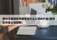 赣州互联网区块链包括什么公司的产品[赣州区块链公司招聘]